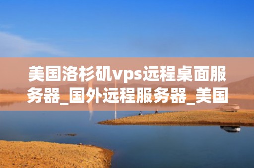 美国洛杉矶vps远程桌面服务器_国外远程服务器_美国洛杉矶VPS远程桌面服务器的优势与应用