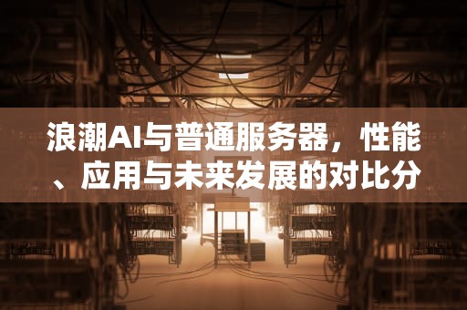 浪潮AI与普通服务器，性能、应用与未来发展的对比分析，浪潮ai和普通服务器的区别