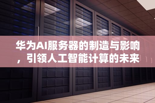 华为AI服务器的制造与影响，引领人工智能计算的未来，华为ai服务器谁制造的