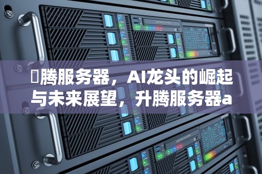 昇腾服务器，AI龙头的崛起与未来展望，升腾服务器ai龙头股票