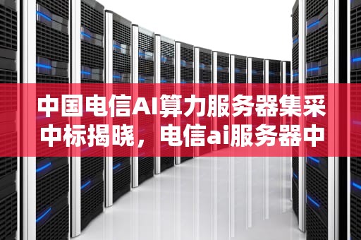 中国电信AI算力服务器集采中标揭晓，电信ai服务器中标公司有哪些