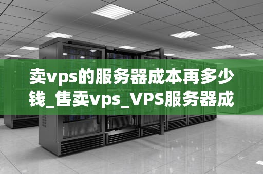 卖vps的服务器成本再多少钱_售卖vps_VPS服务器成本分析