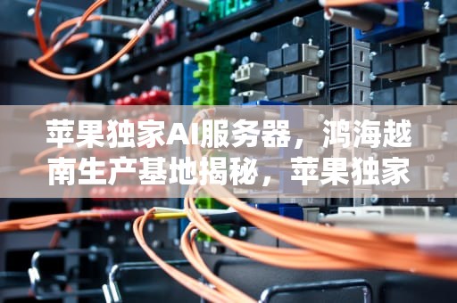 苹果独家AI服务器，鸿海越南生产基地揭秘，苹果独家ai服务器在哪里