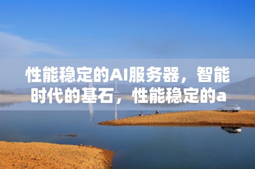 性能稳定的AI服务器，智能时代的基石，性能稳定的ai服务器有哪些