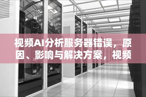 视频AI分析服务器错误，原因、影响与解决方案，视频ai分析服务器错误怎么办
