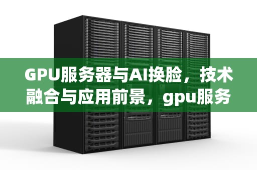 GPU服务器与AI换脸，技术融合与应用前景，gpu服务器如何使用