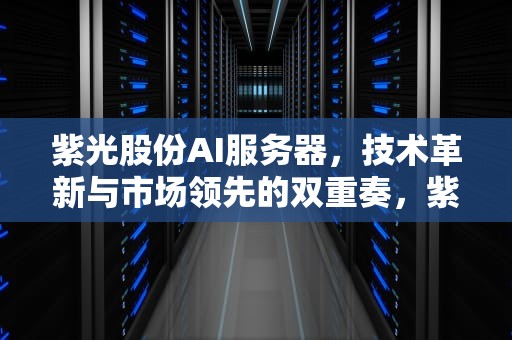 紫光股份AI服务器，技术革新与市场领先的双重奏，紫光的服务器怎么样