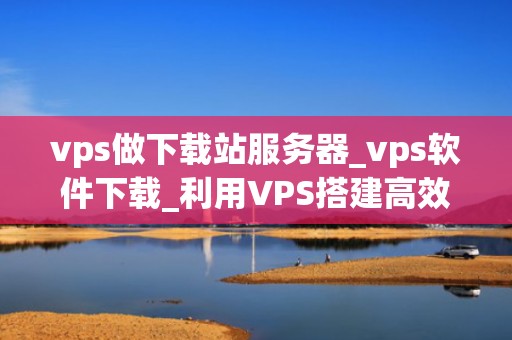 vps做下载站服务器_vps软件下载_利用VPS搭建高效稳定的下载站服务器