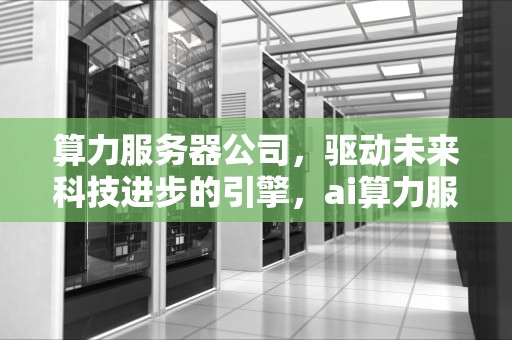 算力服务器公司，驱动未来科技进步的引擎，ai算力服务器公司排名