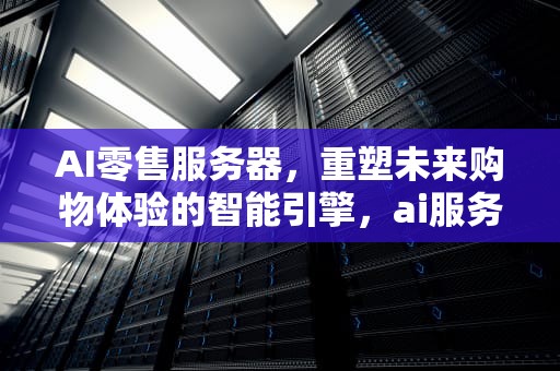 AI零售服务器，重塑未来购物体验的智能引擎，ai服务器市场