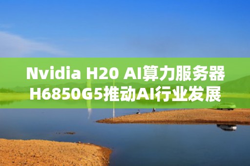 Nvidia H20 AI算力服务器H6850G5推动AI行业发展新高峰，Ai服务器电源龙头
