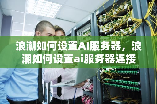 浪潮如何设置AI服务器，浪潮如何设置ai服务器连接