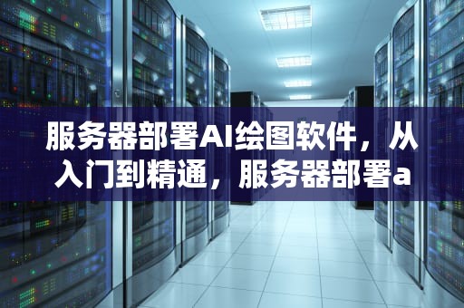 服务器部署AI绘图软件，从入门到精通，服务器部署ai绘图软件有哪些