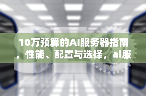 10万预算的AI服务器指南，性能、配置与选择，ai服务器价格