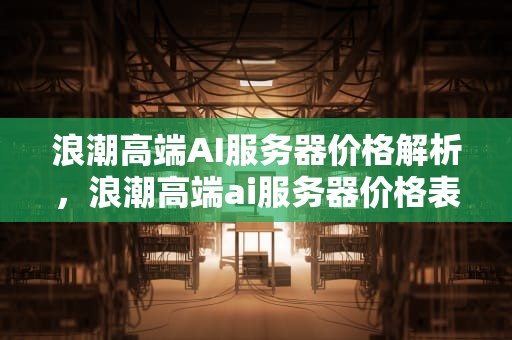浪潮高端AI服务器价格解析，浪潮高端ai服务器价格表