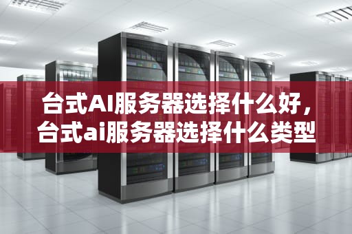 台式AI服务器选择什么好，台式ai服务器选择什么类型