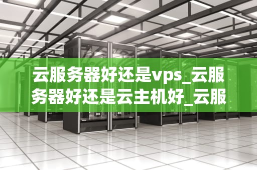 云服务器好还是vps_云服务器好还是云主机好_云服务器与VPS：一场深度比较
