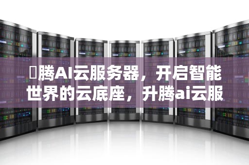 昇腾AI云服务器，开启智能世界的云底座，升腾ai云服务器哪家公司做的