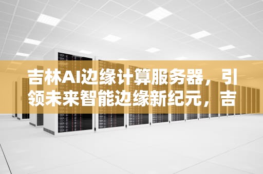 吉林AI边缘计算服务器，引领未来智能边缘新纪元，吉林ai边缘计算服务器在哪