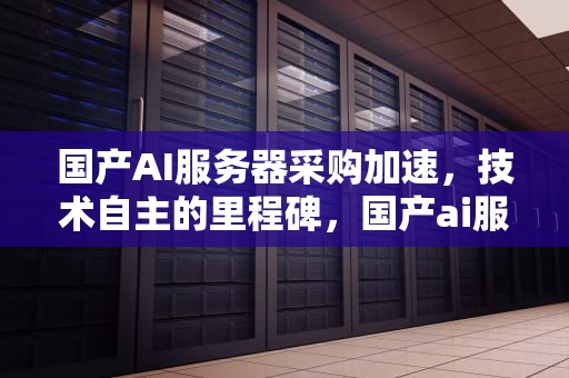国产AI服务器采购加速，技术自主的里程碑，国产ai服务器采购加速软件