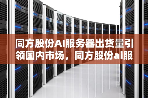 同方股份AI服务器出货量引领国内市场，同方股份ai服务器出货量