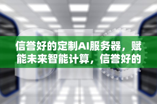 信誉好的定制AI服务器，赋能未来智能计算，信誉好的定制ai服务器有哪些