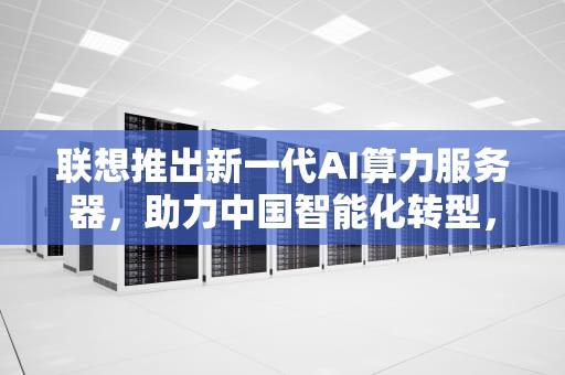 联想推出新一代AI算力服务器，助力中国智能化转型，联想推出ai算力服务器是哪一年