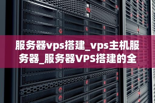 服务器vps搭建_vps主机服务器_服务器VPS搭建的全面指南