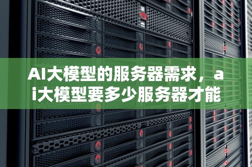 AI大模型的服务器需求，ai大模型要多少服务器才能用