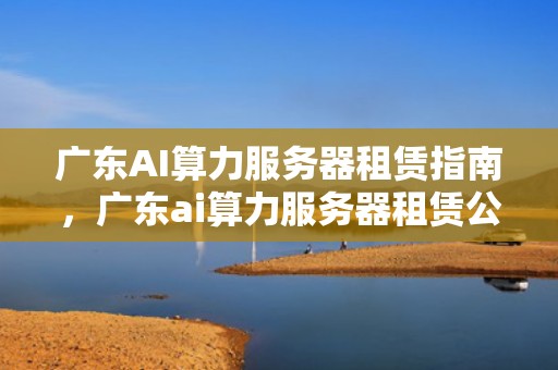 广东AI算力服务器租赁指南，广东ai算力服务器租赁公司