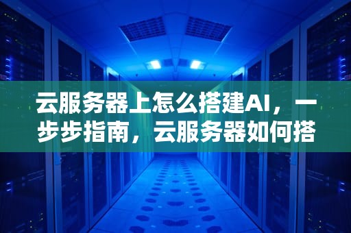 云服务器上怎么搭建AI，一步步指南，云服务器如何搭建