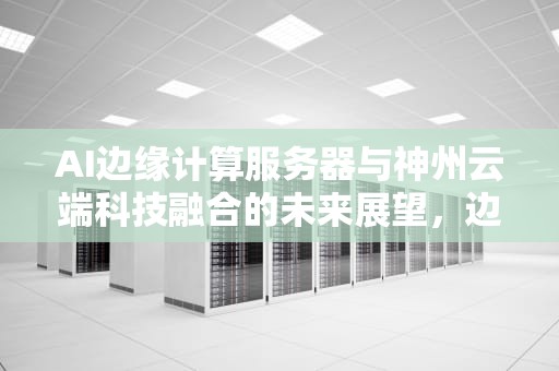 AI边缘计算服务器与神州云端科技融合的未来展望，边缘计算云计算