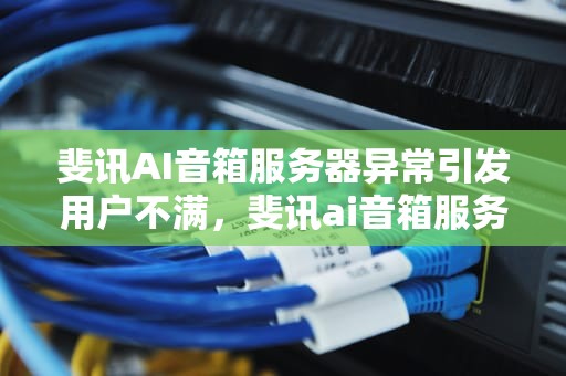 斐讯AI音箱服务器异常引发用户不满，斐讯ai音箱服务器异常怎么解决