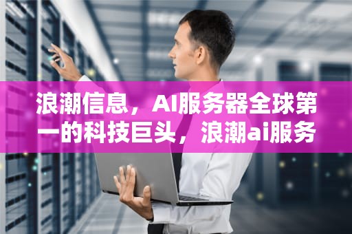 浪潮信息，AI服务器全球第一的科技巨头，浪潮ai服务器有含金量吗
