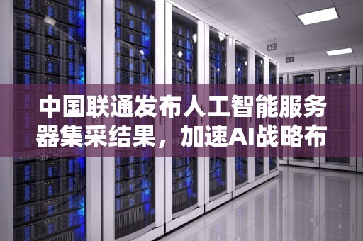 中国联通发布人工智能服务器集采结果，加速AI战略布局，中国联通ai服务器怎么样