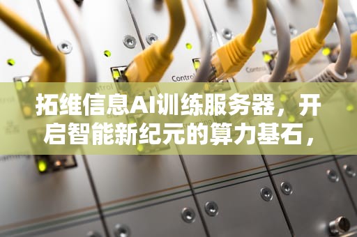 拓维信息AI训练服务器，开启智能新纪元的算力基石，拓维信息ai训练服务器怎么用