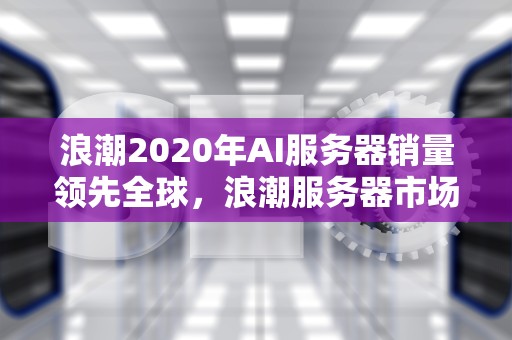 浪潮2020年AI服务器销量领先全球，浪潮服务器市场占有率2020