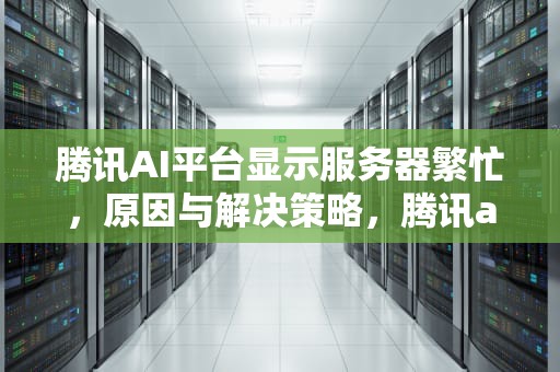 腾讯AI平台显示服务器繁忙，原因与解决策略，腾讯ai平台显示服务器繁忙怎么办