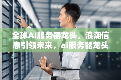 全球AI服务器龙头，浪潮信息引领未来，ai服务器龙头全球第一的公司