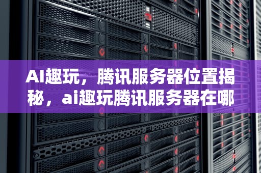 AI趣玩，腾讯服务器位置揭秘，ai趣玩腾讯服务器在哪下载