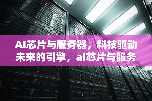 AI芯片与服务器，科技驱动未来的引擎，ai芯片与服务器是什么关系