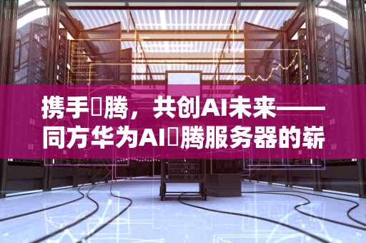 携手昇腾，共创AI未来——同方华为AI昇腾服务器的崭新篇章，同方华为ai升腾服务器怎么用