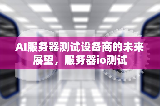 AI服务器测试设备商的未来展望，服务器io测试
