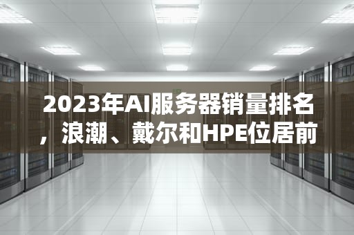2023年AI服务器销量排名，浪潮、戴尔和HPE位居前三，23年ai服务器销量排名