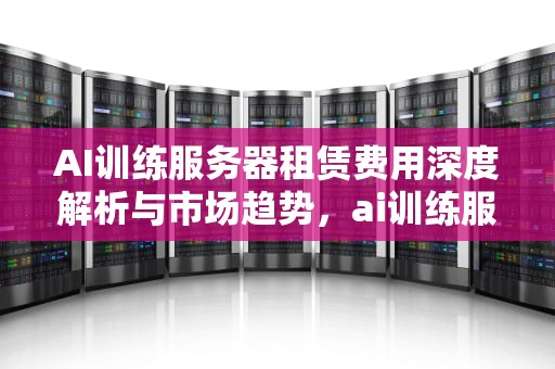 AI训练服务器租赁费用深度解析与市场趋势，ai训练服务器租赁费用多少