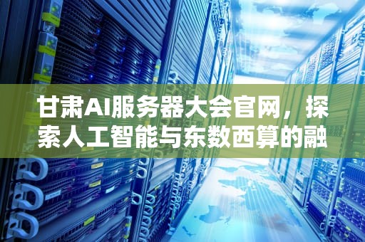甘肃AI服务器大会官网，探索人工智能与东数西算的融合之路，甘肃ai服务器大会官网