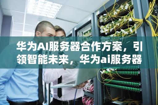华为AI服务器合作方案，引领智能未来，华为ai服务器合作方案