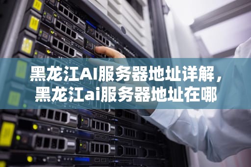 黑龙江AI服务器地址详解，黑龙江ai服务器地址在哪