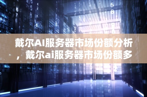 戴尔AI服务器市场份额分析，戴尔ai服务器市场份额多少