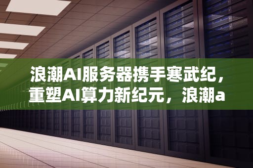 浪潮AI服务器携手寒武纪，重塑AI算力新纪元，浪潮ai服务器有含金量吗